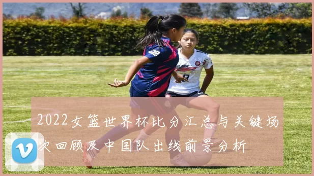 2022女篮世界杯比分汇总与关键场次回顾及中国队出线前景分析