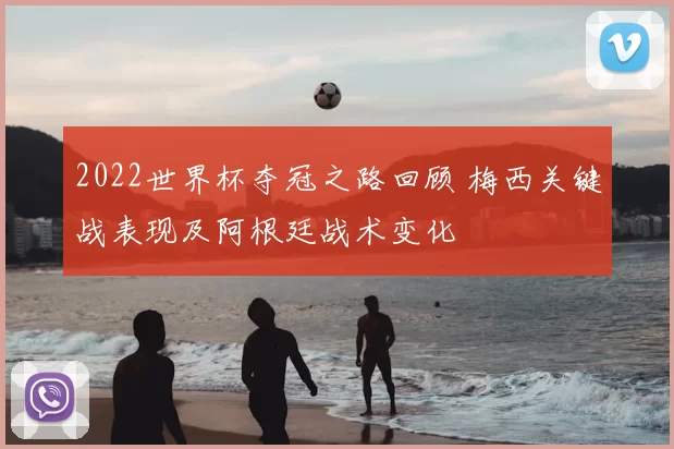 2022世界杯夺冠之路回顾 梅西关键战表现及阿根廷战术变化