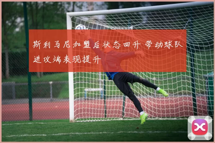 斯利马尼加盟后状态回升 带动球队进攻端表现提升