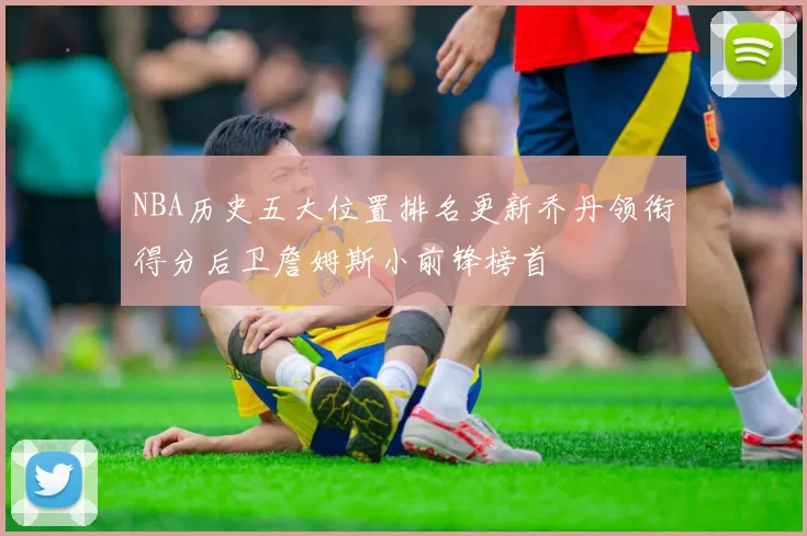 NBA历史五大位置排名更新乔丹领衔得分后卫詹姆斯小前锋榜首