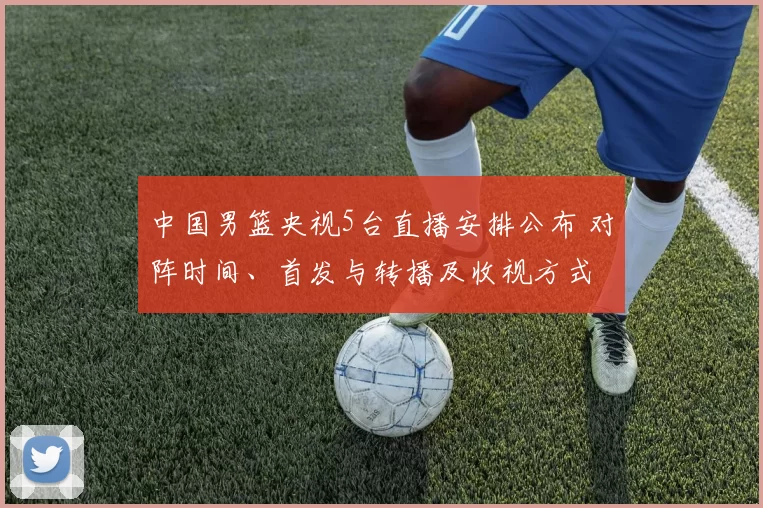 中国男篮央视5台直播安排公布 对阵时间、首发与转播及收视方式