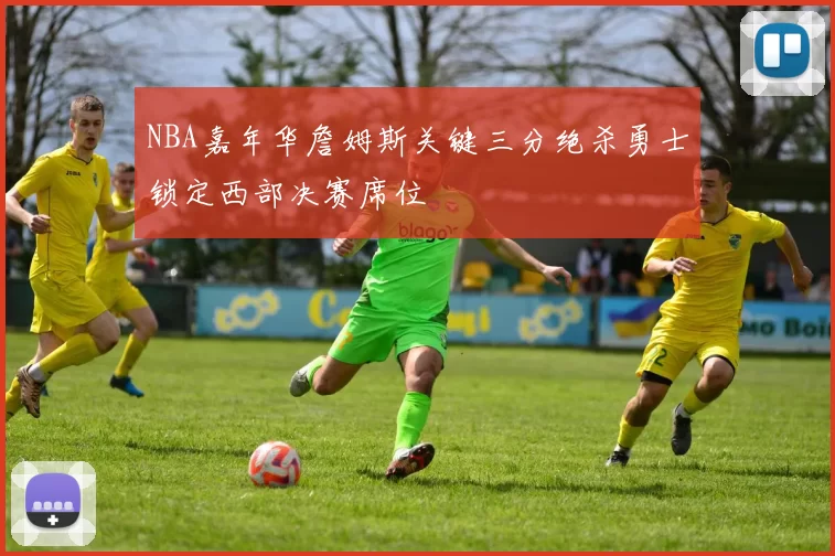 NBA嘉年华詹姆斯关键三分绝杀勇士锁定西部决赛席位