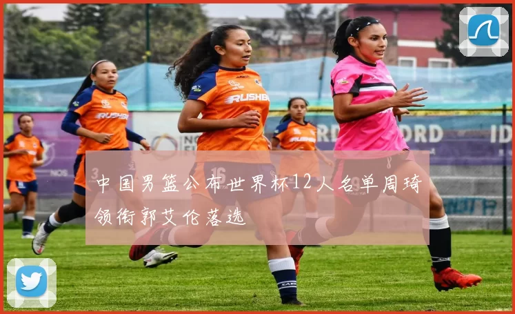 中国男篮公布世界杯12人名单周琦领衔郭艾伦落选