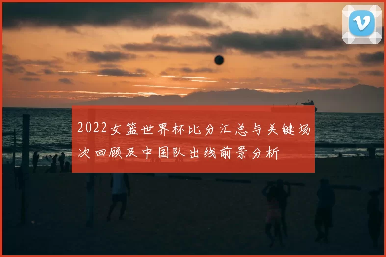 2022女篮世界杯比分汇总与关键场次回顾及中国队出线前景分析