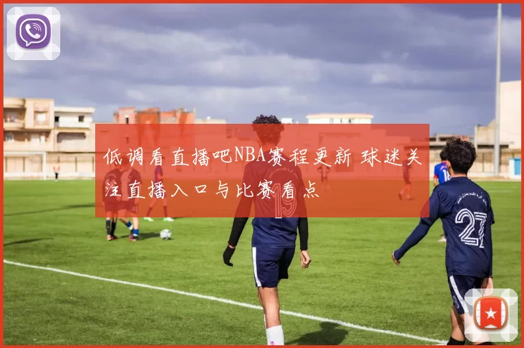 低调看直播吧NBA赛程更新 球迷关注直播入口与比赛看点