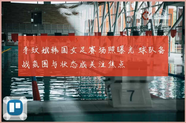 李玟娥韩国女足赛场照曝光 球队备战氛围与状态成关注焦点