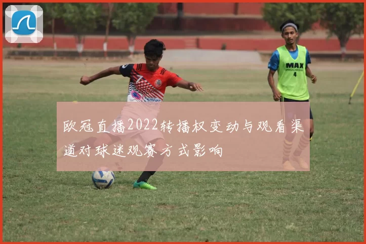 欧冠直播2022转播权变动与观看渠道对球迷观赛方式影响