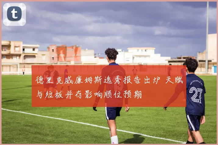 德里克威廉姆斯选秀报告出炉 天赋与短板并存影响顺位预期