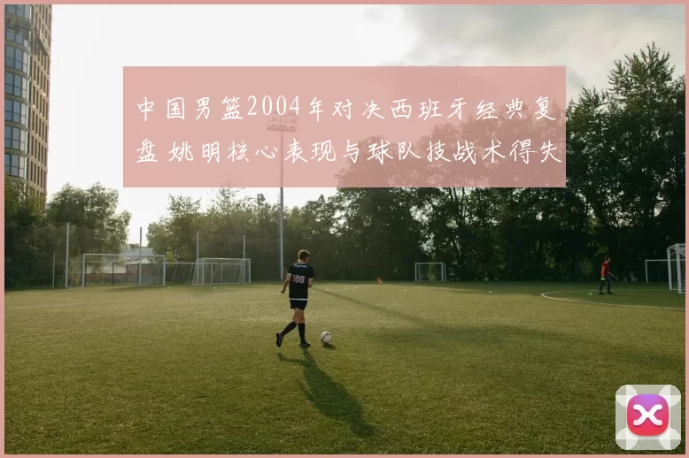 中国男篮2004年对决西班牙经典复盘 姚明核心表现与球队技战术得失解析