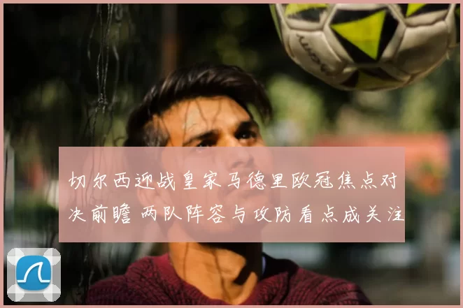 切尔西迎战皇家马德里欧冠焦点对决前瞻 两队阵容与攻防看点成关注重点