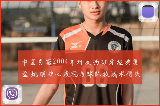 中国男篮2004年对决西班牙经典复盘 姚明核心表现与球队技战术得失解析