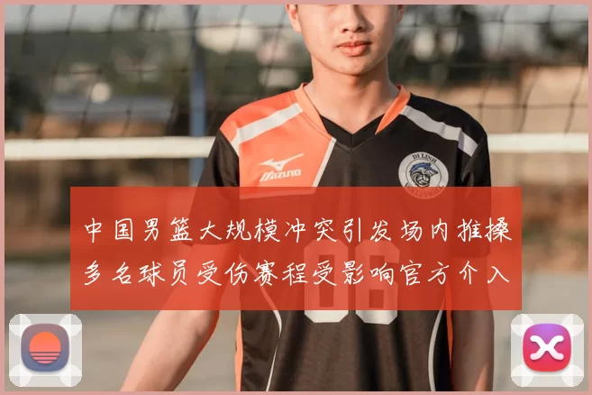 中国男篮大规模冲突引发场内推搡多名球员受伤赛程受影响官方介入调查