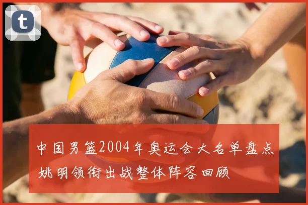 中国男篮2004年奥运会大名单盘点 姚明领衔出战整体阵容回顾