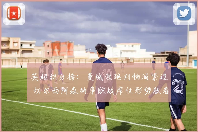 英超积分榜：曼城领跑利物浦紧追 切尔西阿森纳争欧战席位形势胶着