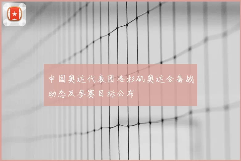 中国奥运代表团洛杉矶奥运会备战动态及参赛目标公布