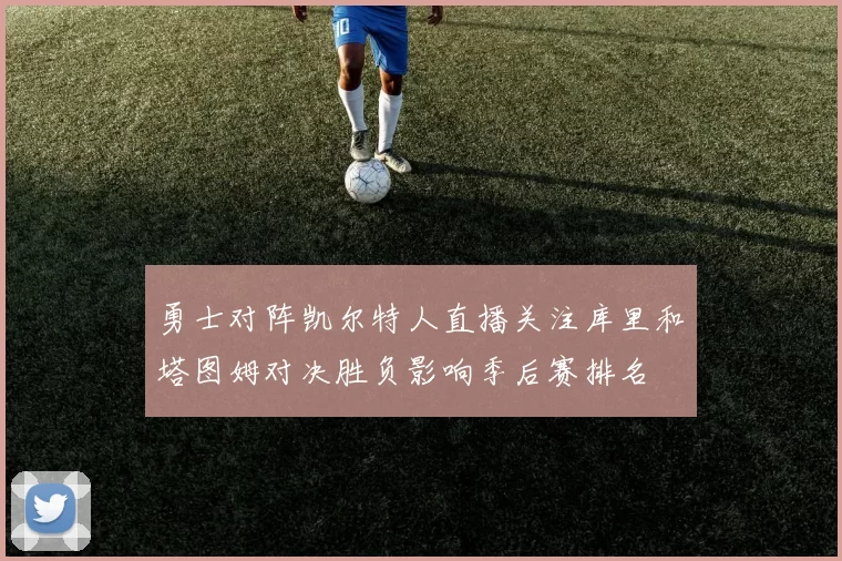 勇士对阵凯尔特人直播关注库里和塔图姆对决胜负影响季后赛排名