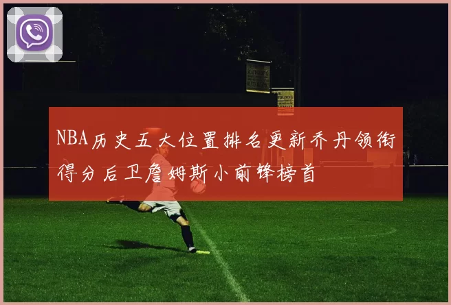 NBA历史五大位置排名更新乔丹领衔得分后卫詹姆斯小前锋榜首