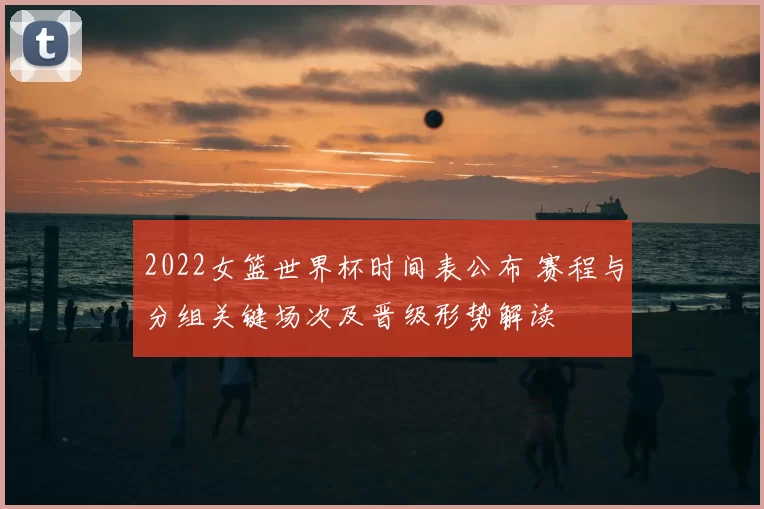 2022女篮世界杯时间表公布 赛程与分组关键场次及晋级形势解读