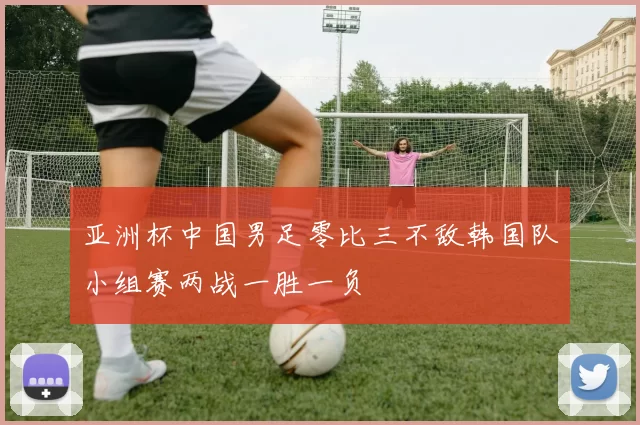 亚洲杯中国男足零比三不敌韩国队小组赛两战一胜一负
