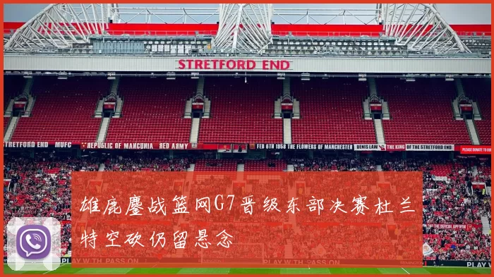 雄鹿鏖战篮网G7晋级东部决赛杜兰特空砍仍留悬念