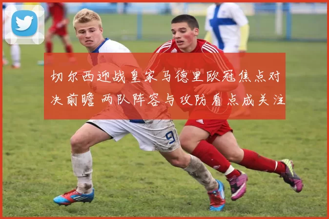 切尔西迎战皇家马德里欧冠焦点对决前瞻 两队阵容与攻防看点成关注重点