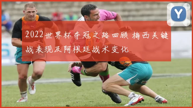 2022世界杯夺冠之路回顾 梅西关键战表现及阿根廷战术变化