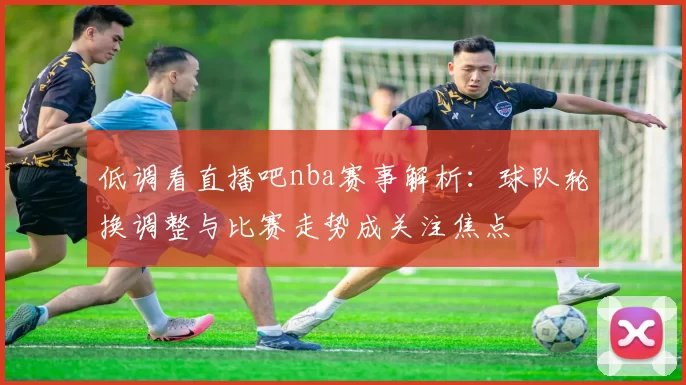 低调看直播吧nba赛事解析：球队轮换调整与比赛走势成关注焦点