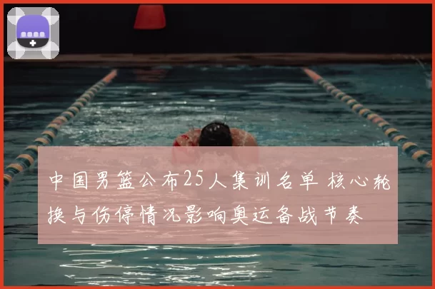 中国男篮公布25人集训名单 核心轮换与伤停情况影响奥运备战节奏