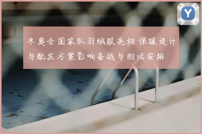 冬奥会国家队羽绒服亮相 保暖设计与配发方案影响备战与测试安排