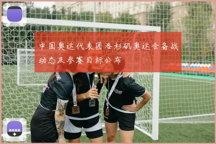 中国奥运代表团洛杉矶奥运会备战动态及参赛目标公布