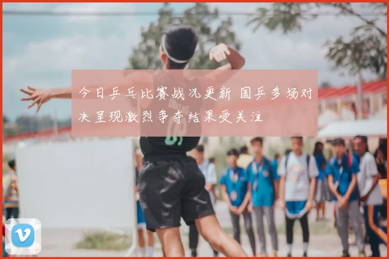 今日乒乓比赛战况更新 国乒多场对决呈现激烈争夺结果受关注