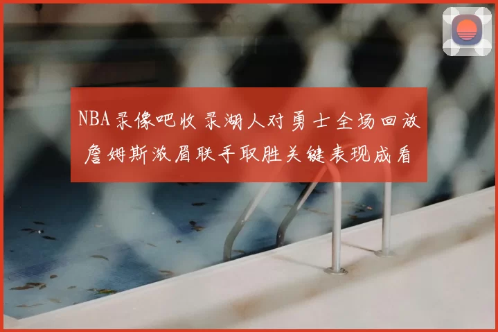 NBA录像吧收录湖人对勇士全场回放 詹姆斯浓眉联手取胜关键表现成看点