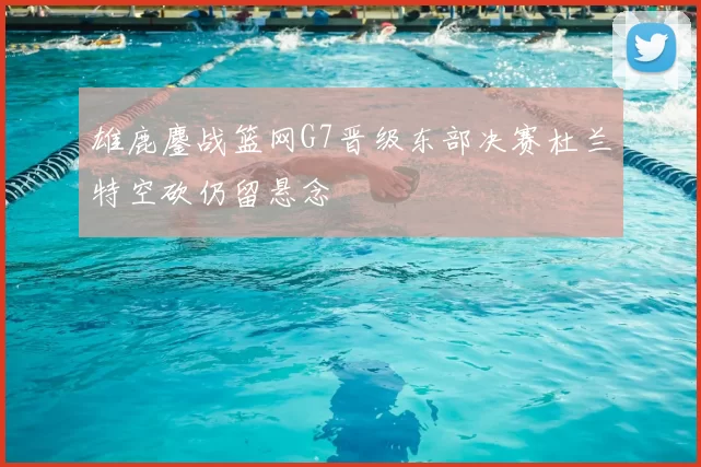 雄鹿鏖战篮网G7晋级东部决赛杜兰特空砍仍留悬念