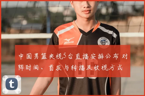 中国男篮央视5台直播安排公布 对阵时间、首发与转播及收视方式
