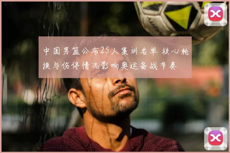 中国男篮公布25人集训名单 核心轮换与伤停情况影响奥运备战节奏