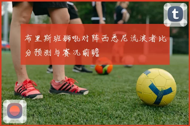 布里斯班狮吼对阵西悉尼流浪者比分预测与赛况前瞻